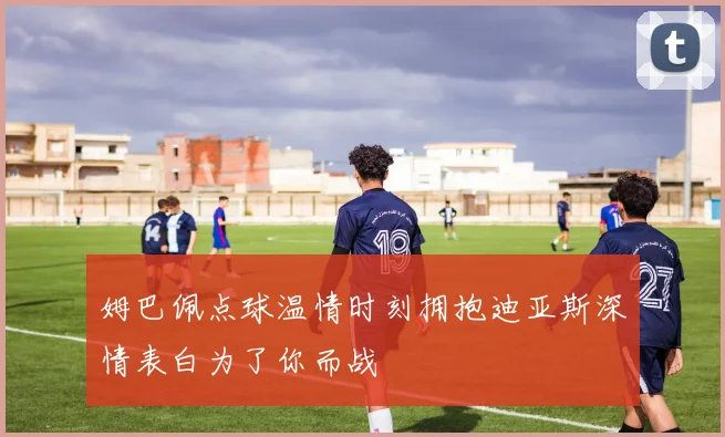 姆巴佩点球温情时刻拥抱迪亚斯深情表白为了你而战