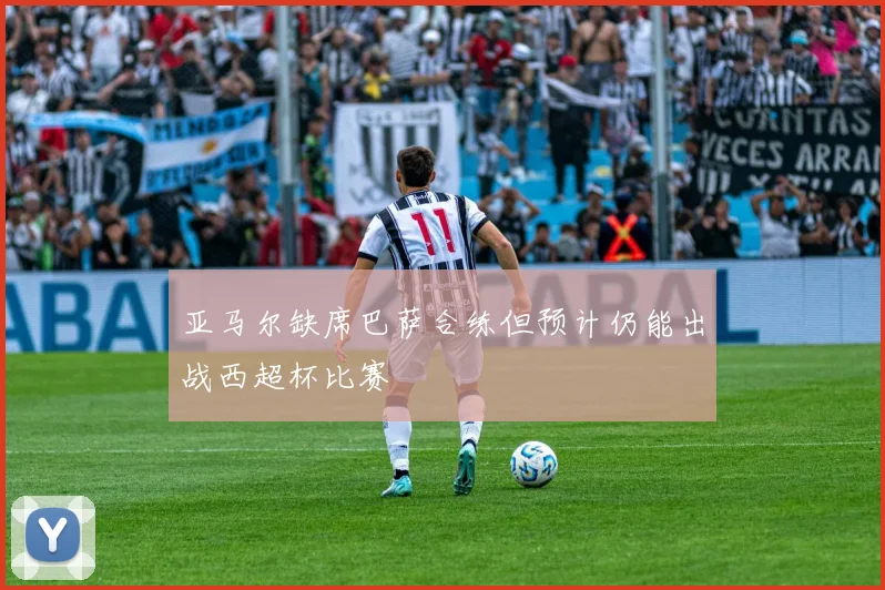 亚马尔缺席巴萨合练但预计仍能出战西超杯比赛