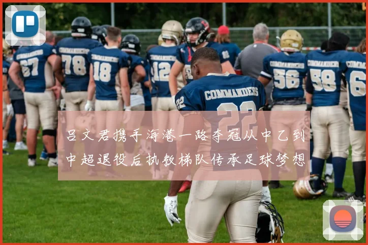 吕文君携手海港一路夺冠从中乙到中超退役后执教梯队传承足球梦想