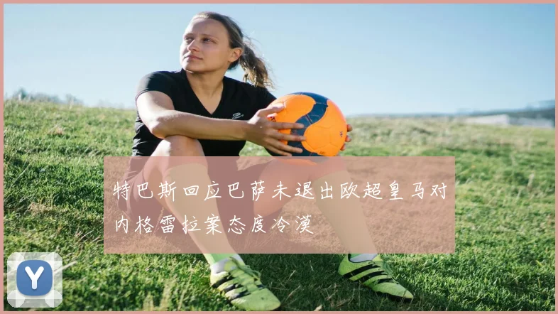 特巴斯回应巴萨未退出欧超皇马对内格雷拉案态度冷漠