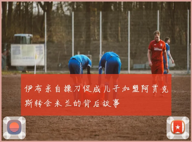 伊布亲自操刀促成儿子加盟阿贾克斯转会米兰的背后故事