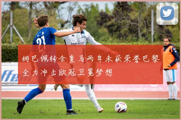 姆巴佩转会皇马两年未获荣誉巴黎全力冲击欧冠卫冕梦想