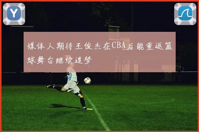 媒体人期待王俊杰在CBA后能重返篮球舞台继续追梦