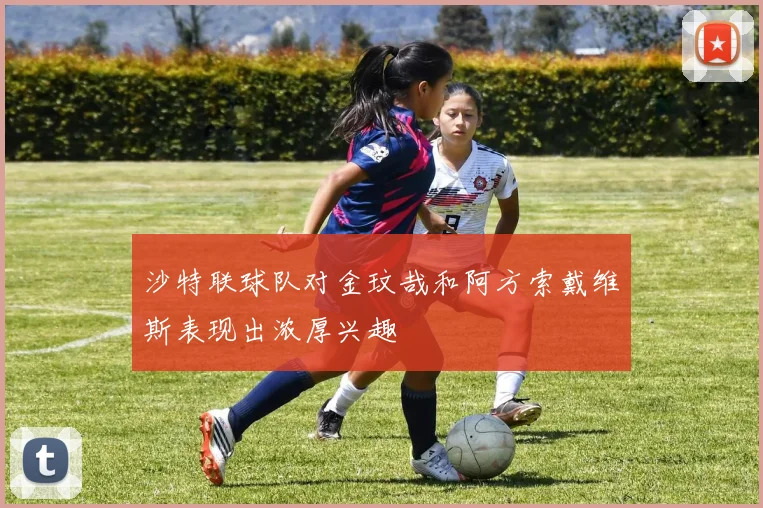 沙特联球队对金玟哉和阿方索戴维斯表现出浓厚兴趣