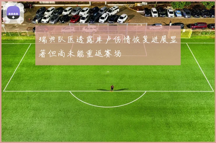 瑞典队医透露库卢伤情恢复进展显著但尚未能重返赛场
