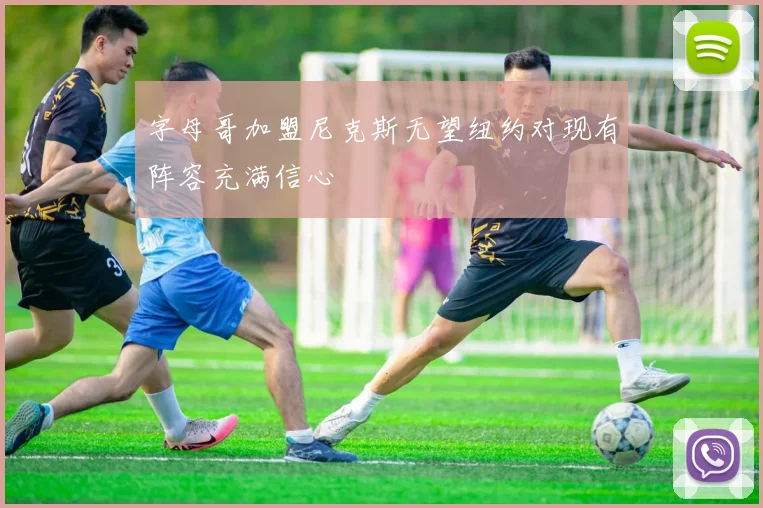 字母哥加盟尼克斯无望纽约对现有阵容充满信心