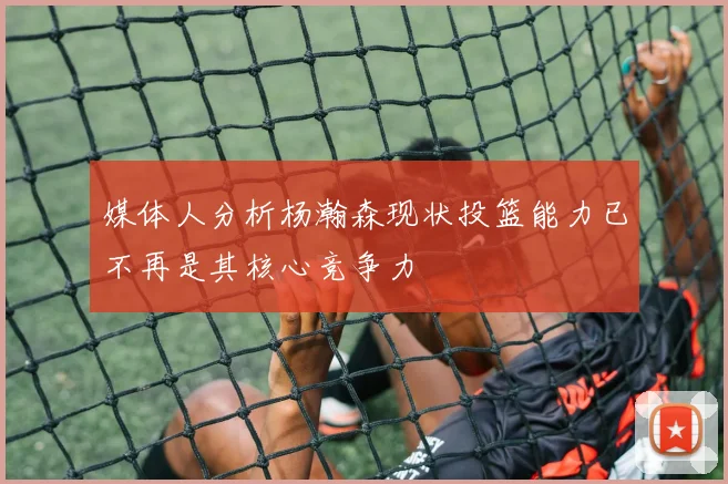 媒体人分析杨瀚森现状投篮能力已不再是其核心竞争力