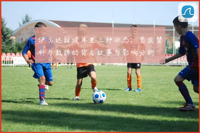 伊戈达拉谈库里三种状态：首发替补与裁掉的背后故事与影响分析