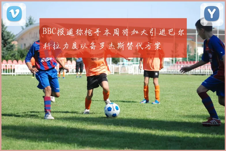 BBC报道称枪手本周将加大引进巴尔科拉力度以备罗杰斯替代方案