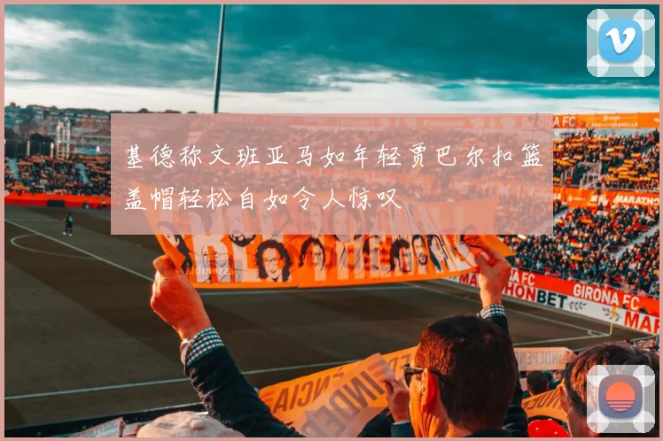 基德称文班亚马如年轻贾巴尔扣篮盖帽轻松自如令人惊叹