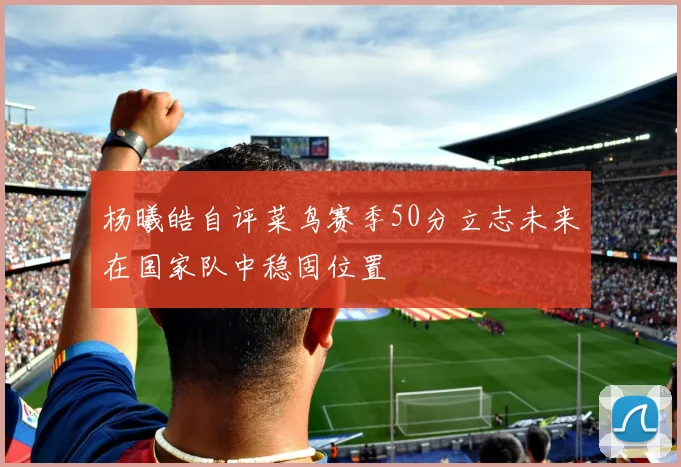 杨曦皓自评菜鸟赛季50分立志未来在国家队中稳固位置