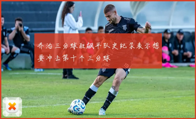 乔治三分球狂飙平队史纪录表示想要冲击第十个三分球
