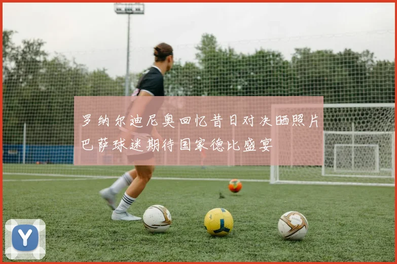 罗纳尔迪尼奥回忆昔日对决晒照片巴萨球迷期待国家德比盛宴