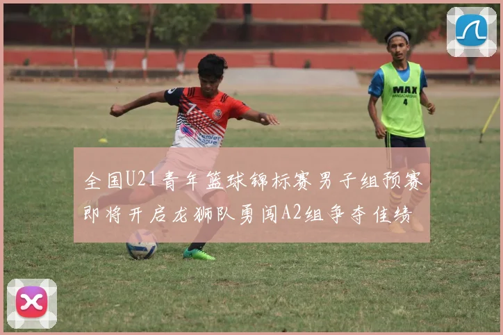 全国U21青年篮球锦标赛男子组预赛即将开启龙狮队勇闯A2组争夺佳绩