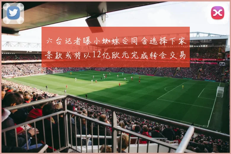 六台记者曝小蜘蛛合同含选择下家条款或将以12亿欧元完成转会交易