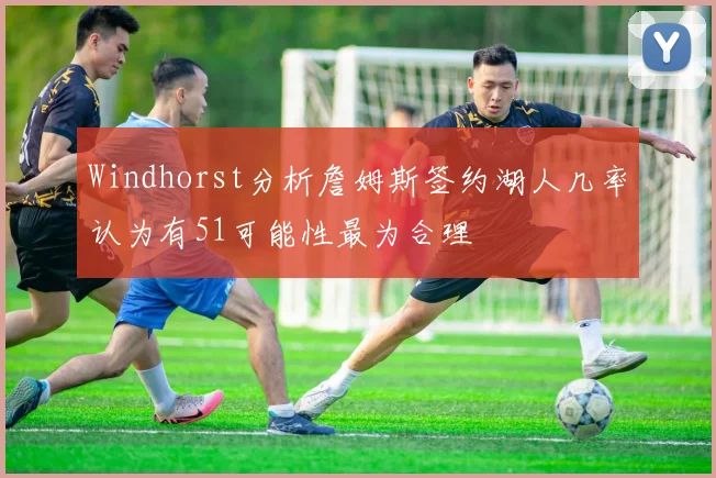 Windhorst分析詹姆斯签约湖人几率认为有51可能性最为合理