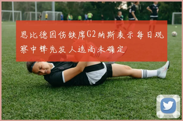 恩比德因伤缺席G2纳斯表示每日观察中锋先发人选尚未确定