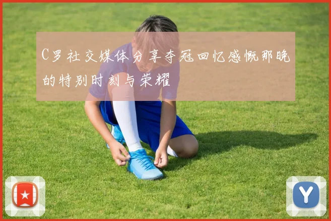 C罗社交媒体分享夺冠回忆感慨那晚的特别时刻与荣耀