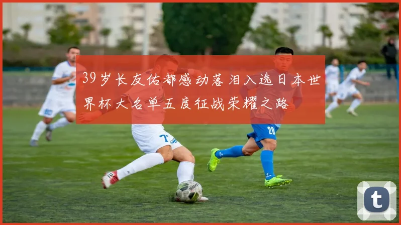 39岁长友佑都感动落泪入选日本世界杯大名单五度征战荣耀之路