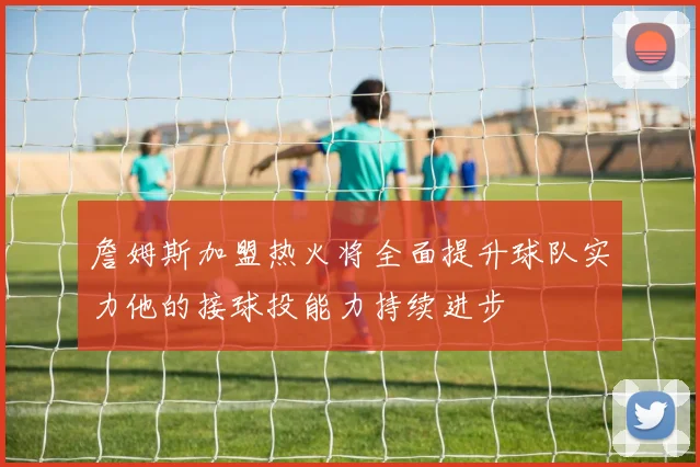 詹姆斯加盟热火将全面提升球队实力他的接球投能力持续进步