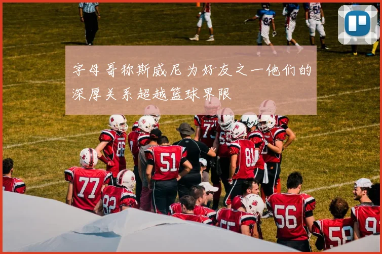 字母哥称斯威尼为好友之一他们的深厚关系超越篮球界限